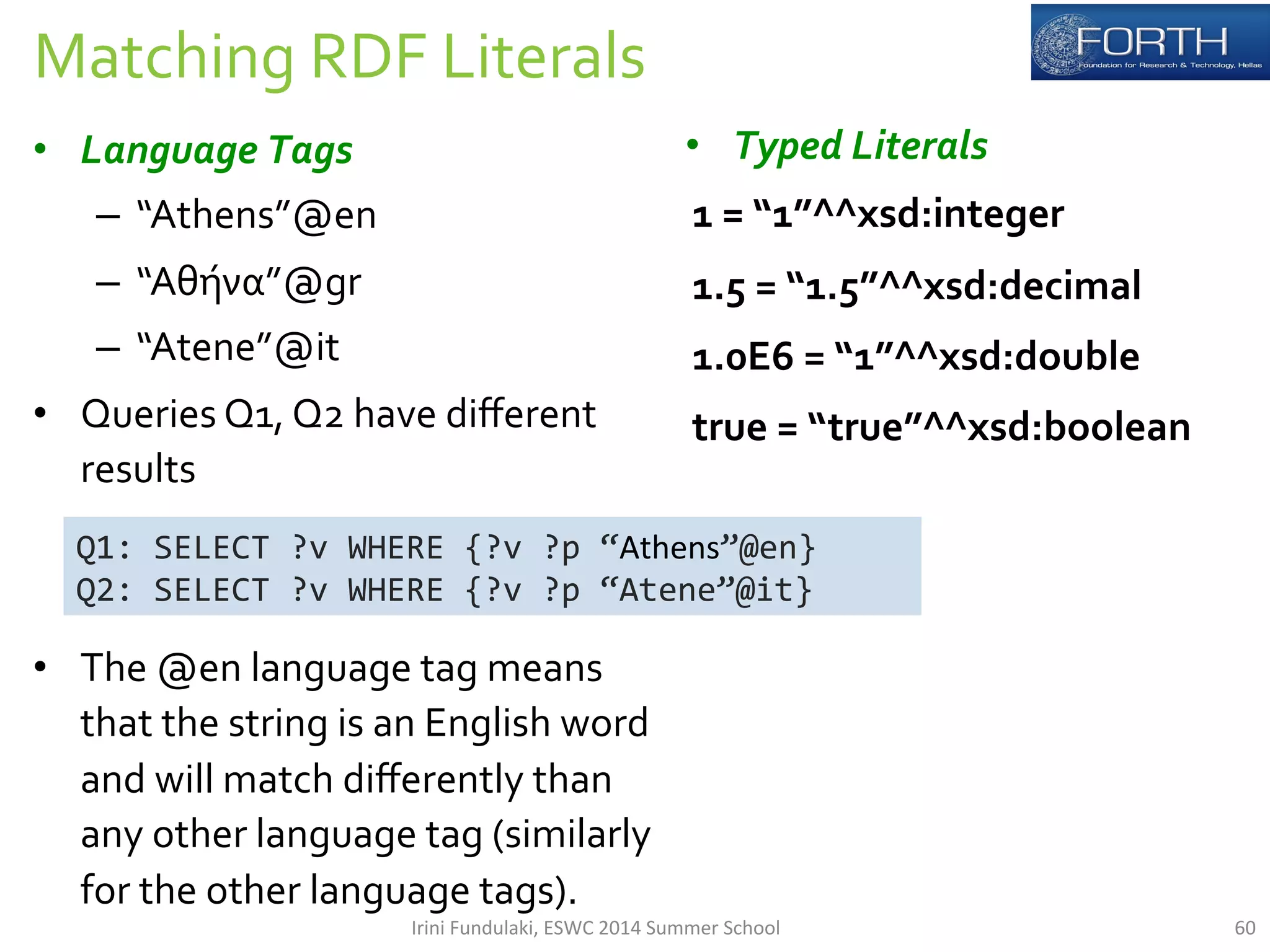 Matching 
RDF 
Literals 
• Language 
Tags 
– “Athens”@en 
– “Αθήνα”@gr 
– “Atene”@it 
• Queries 
Q1, 
Q2 
have 
different 
results 
• The 
@en 
language 
tag 
means 
that 
the 
string 
is 
an 
English 
word 
and 
will 
match 
differently 
than 
any 
other 
language 
tag 
(similarly 
for 
the 
other 
language 
tags). 
• Typed 
Literals 
1 
= 
“1”^^xsd:integer 
1.5 
= 
“1.5”^^xsd:decimal 
1.0E6 
= 
“1”^^xsd:double 
true 
= 
“true”^^xsd:boolean 
Q1: 
SELECT 
?v 
WHERE 
{?v 
?p 
“Athens”@en} 
Q2: 
SELECT 
?v 
WHERE 
{?v 
?p 
“Atene”@it} 
Irini 
Fundulaki, 
ESWC 
2014 
Summer 
School 
60 
 