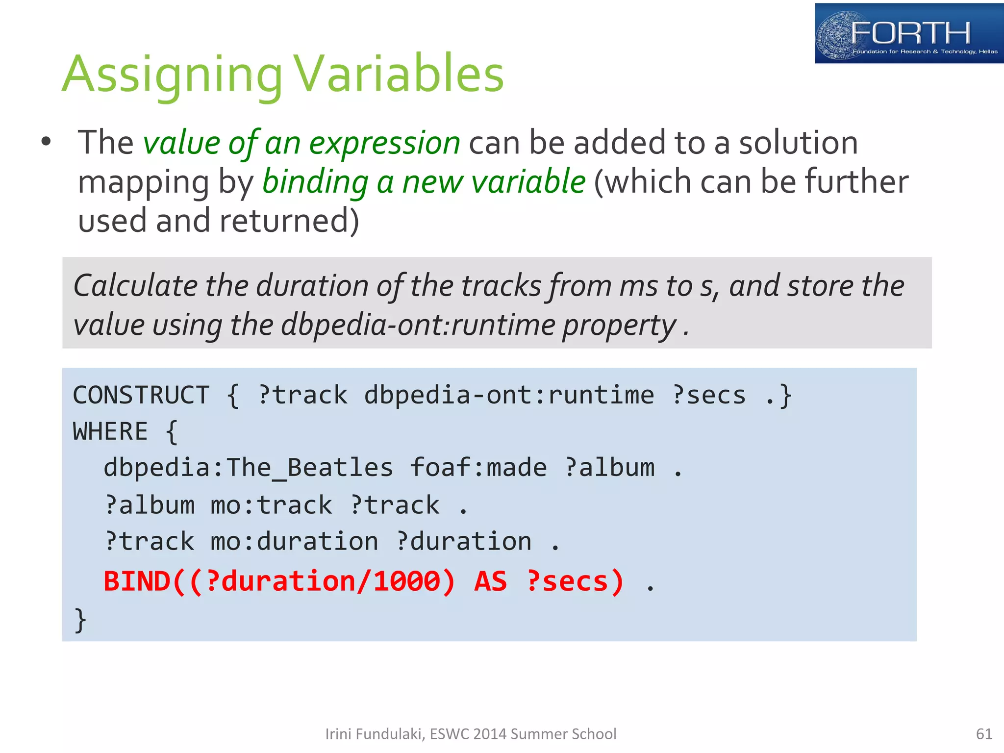 • The 
value 
of 
an 
expression 
can 
be 
added 
to 
a 
solution 
mapping 
by 
binding 
a 
new 
variable 
(which 
can 
be 
further 
used 
and 
returned) 
61 
Assigning 
Variables 
Calculate 
the 
duration 
of 
the 
tracks 
from 
ms 
to 
s, 
and 
store 
the 
value 
using 
the 
dbpedia-­‐ont:runtime 
property 
. 
CONSTRUCT 
{ 
?track 
dbpedia-­‐ont:runtime 
?secs 
.} 
WHERE 
{ 
dbpedia:The_Beatles 
foaf:made 
?album 
. 
?album 
mo:track 
?track 
. 
?track 
mo:duration 
?duration 
. 
BIND((?duration/1000) 
AS 
?secs) 
. 
} 
Irini 
Fundulaki, 
ESWC 
2014 
Summer 
School 
 