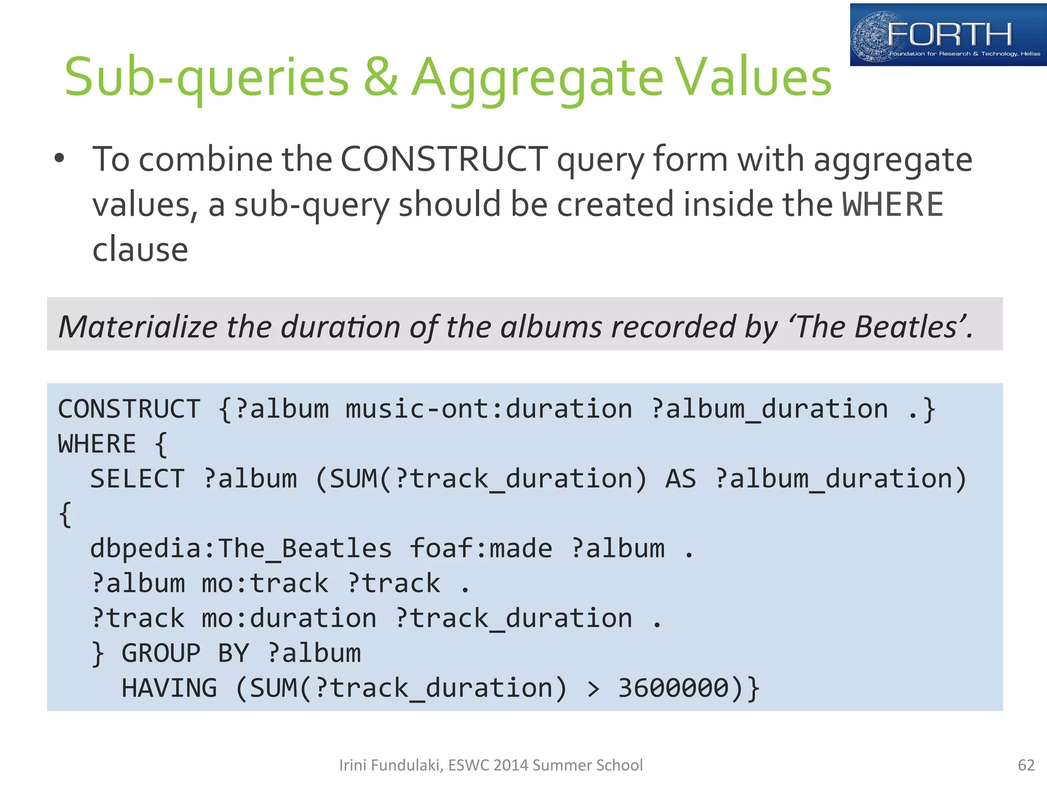 • To 
combine 
the 
CONSTRUCT 
query 
form 
with 
aggregate 
values, 
a 
sub-­‐query 
should 
be 
created 
inside 
the 
WHERE 
clause 
62 
Sub-­‐queries 
& 
Aggregate 
Values 
Materialize 
the 
dura*on 
of 
the 
albums 
recorded 
by 
‘The 
Beatles’. 
CONSTRUCT 
{?album 
music-­‐ont:duration 
?album_duration 
.} 
WHERE 
{ 
SELECT 
?album 
(SUM(?track_duration) 
AS 
?album_duration) 
{ 
dbpedia:The_Beatles 
foaf:made 
?album 
. 
?album 
mo:track 
?track 
. 
?track 
mo:duration 
?track_duration 
. 
} 
GROUP 
BY 
?album 
HAVING 
(SUM(?track_duration) 
> 
3600000)} 
Irini 
Fundulaki, 
ESWC 
2014 
Summer 
School 
 