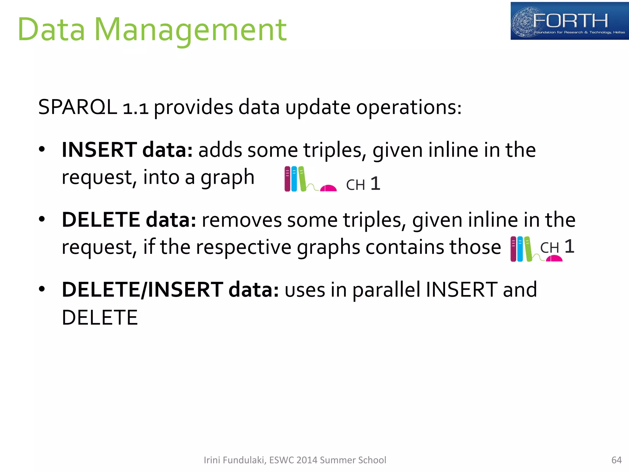 Data 
Management 
64 
SPARQL 
1.1 
provides 
data 
update 
operations: 
• INSERT 
data: 
adds 
some 
triples, 
given 
inline 
in 
the 
request, 
into 
a 
graph 
• DELETE 
data: 
removes 
some 
triples, 
given 
inline 
in 
the 
request, 
if 
the 
respective 
graphs 
contains 
those 
• DELETE/INSERT 
data: 
uses 
in 
parallel 
INSERT 
and 
DELETE 
CH 
1 
CH 
1 
Irini 
Fundulaki, 
ESWC 
2014 
Summer 
School 
 