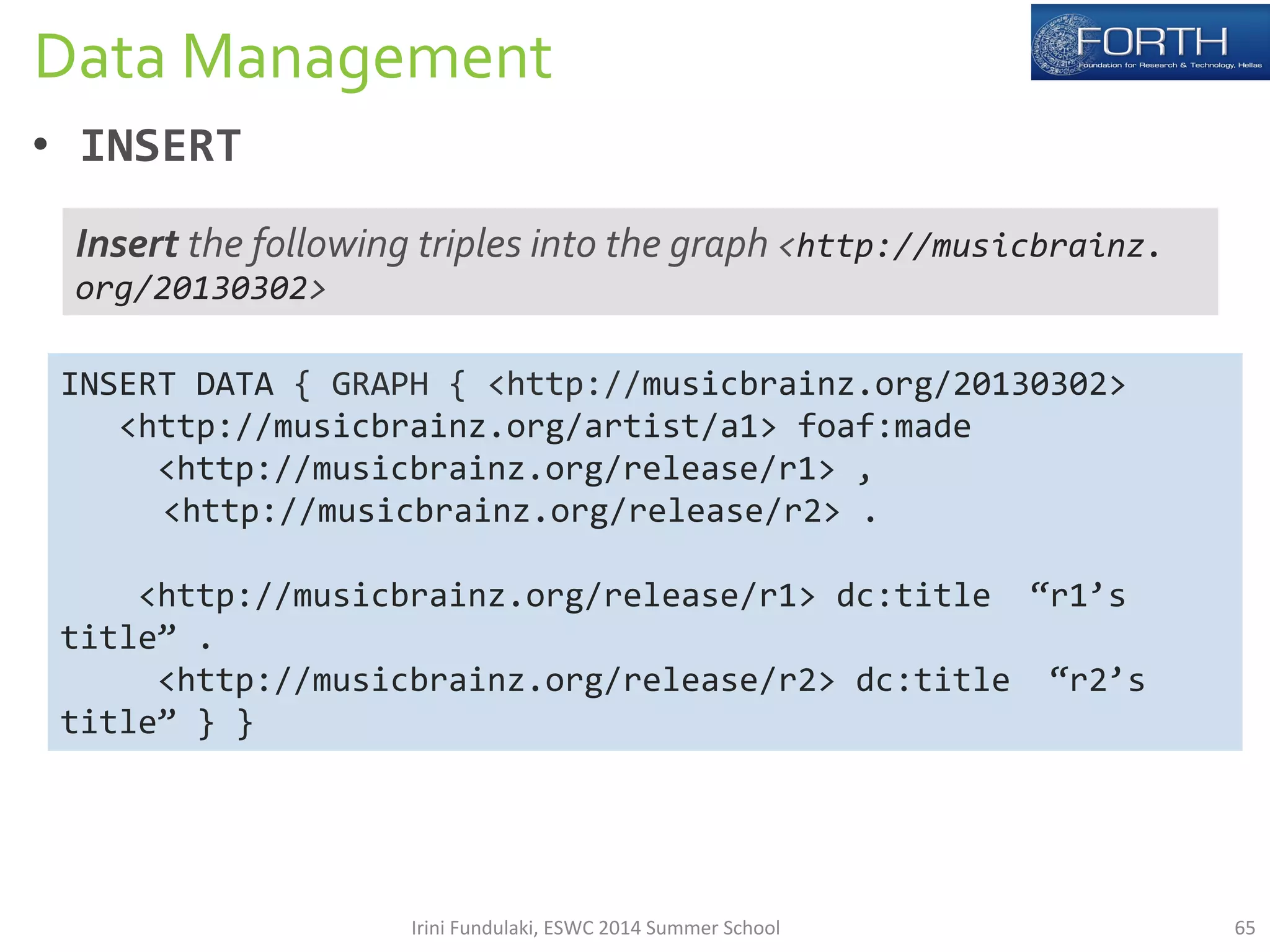 Data 
Management 
• INSERT 
Insert 
the 
following 
triples 
into 
the 
graph 
INSERT 
DATA 
{ 
GRAPH 
{ 
<http://musicbrainz.org/20130302> 
<http://musicbrainz.org/artist/a1> 
foaf:made 
<http://musicbrainz.org/release/r1> 
, 
<http://musicbrainz.org/release/r2> 
. 
<http://musicbrainz.org/release/r1> 
dc:title 
“r1’s 
title” 
. 
<http://musicbrainz.org/release/r2> 
dc:title 
“r2’s 
title” 
} 
} 
<http://musicbrainz. 
org/20130302> 
Irini 
Fundulaki, 
ESWC 
2014 
Summer 
School 
65 
 