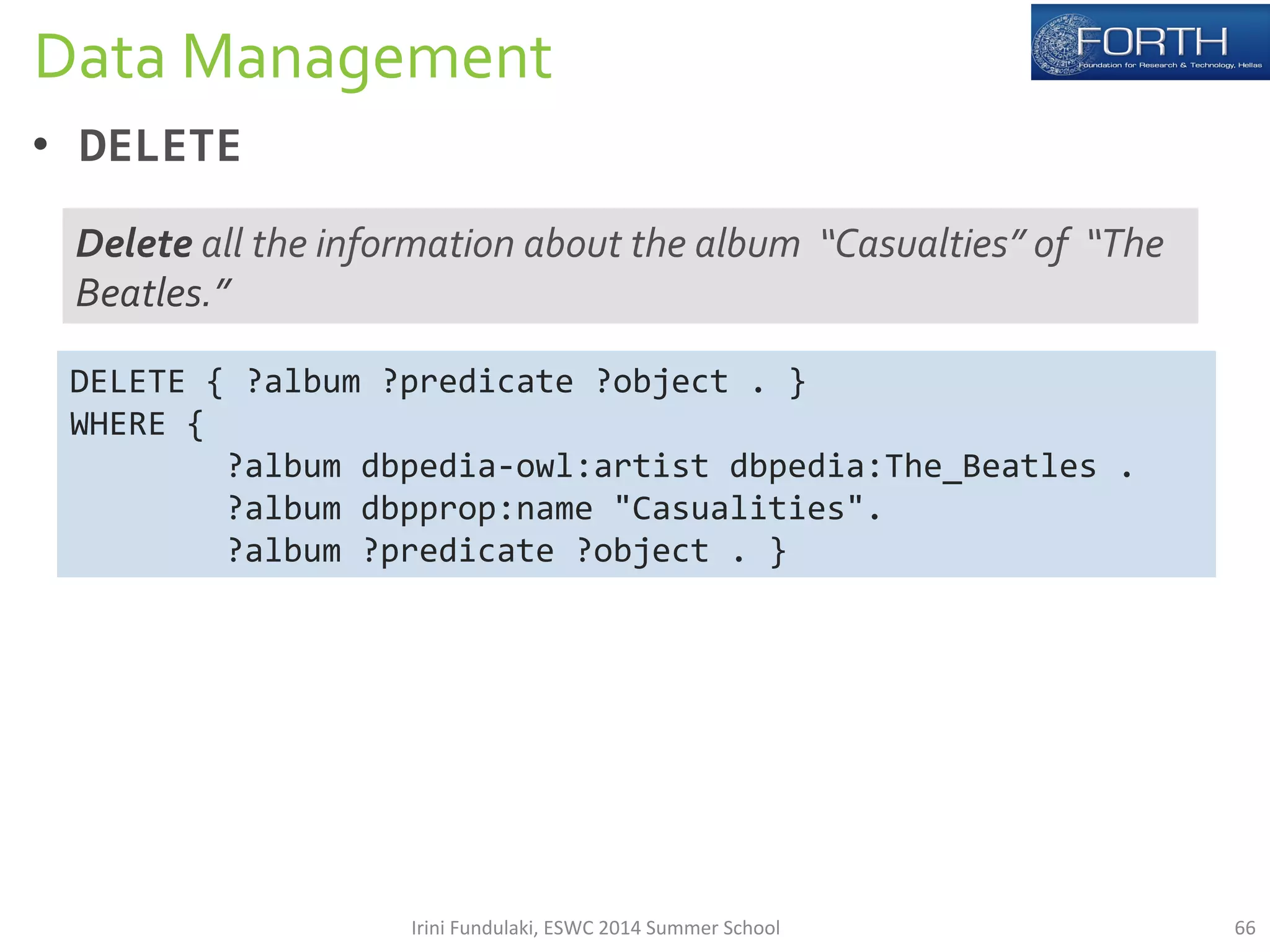 Data 
Management 
• DELETE 
Delete 
all 
the 
information 
about 
the 
album 
“Casualties” 
of 
“The 
Beatles.” 
DELETE 
{ 
?album 
?predicate 
?object 
. 
} 
WHERE 
{ 
?album 
dbpedia-­‐owl:artist 
dbpedia:The_Beatles 
. 
?album 
dbpprop:name 
"Casualities". 
?album 
?predicate 
?object 
. 
} 
Irini 
Fundulaki, 
ESWC 
2014 
Summer 
School 
66 
 
