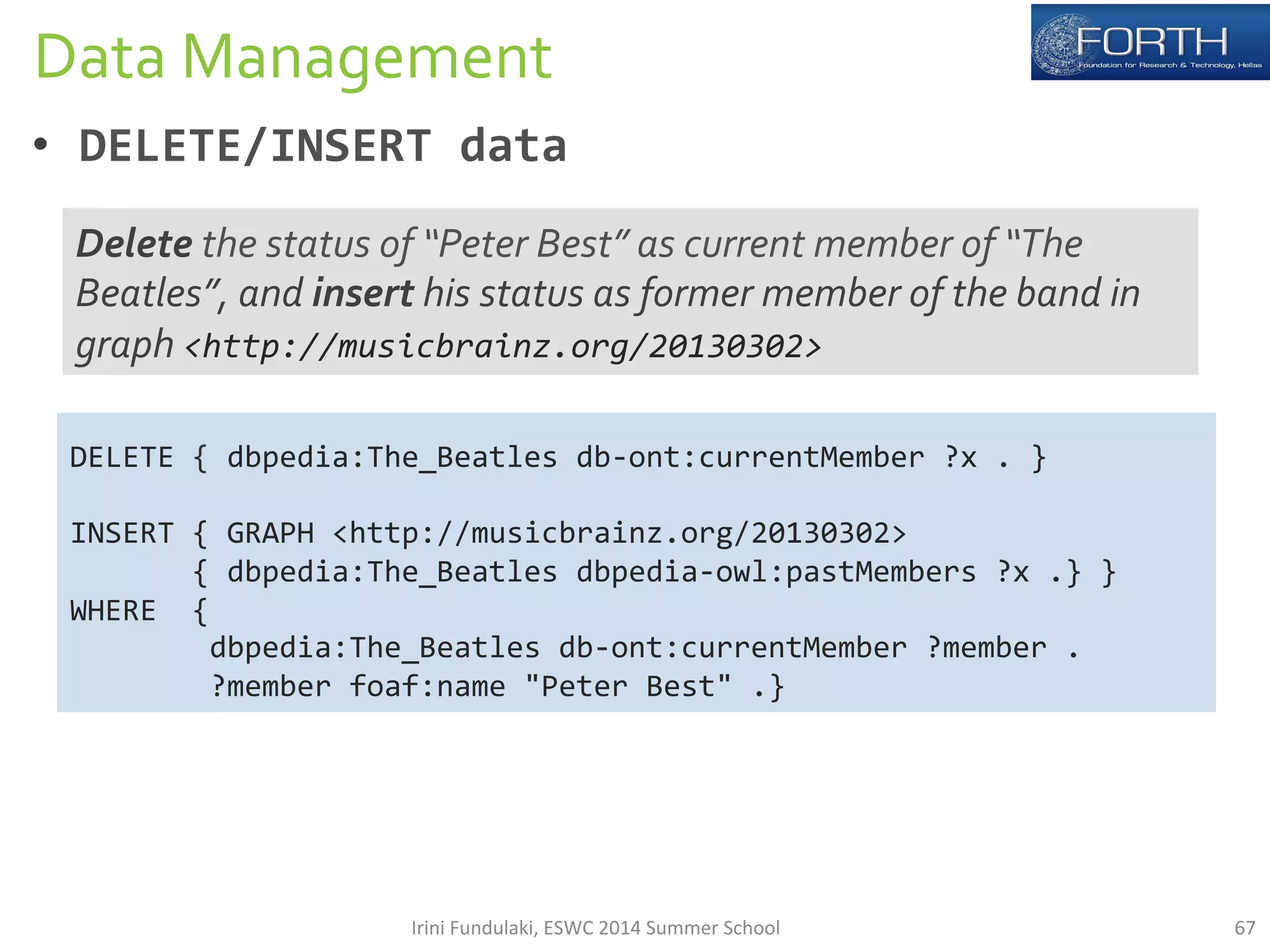 Data 
Management 
• DELETE/INSERT 
data 
Delete 
the 
status 
of 
“Peter 
Best” 
as 
current 
member 
of 
“The 
Beatles”, 
and 
insert 
his 
status 
as 
former 
member 
of 
the 
band 
in 
graph 
<http://musicbrainz.org/20130302> 
DELETE 
{ 
dbpedia:The_Beatles 
db-­‐ont:currentMember 
?x 
. 
} 
INSERT 
{ 
GRAPH 
<http://musicbrainz.org/20130302> 
{ 
dbpedia:The_Beatles 
dbpedia-­‐owl:pastMembers 
?x 
.} 
} 
WHERE 
{ 
dbpedia:The_Beatles 
db-­‐ont:currentMember 
?member 
. 
?member 
foaf:name 
"Peter 
Best" 
.} 
Irini 
Fundulaki, 
ESWC 
2014 
Summer 
School 
67 
 