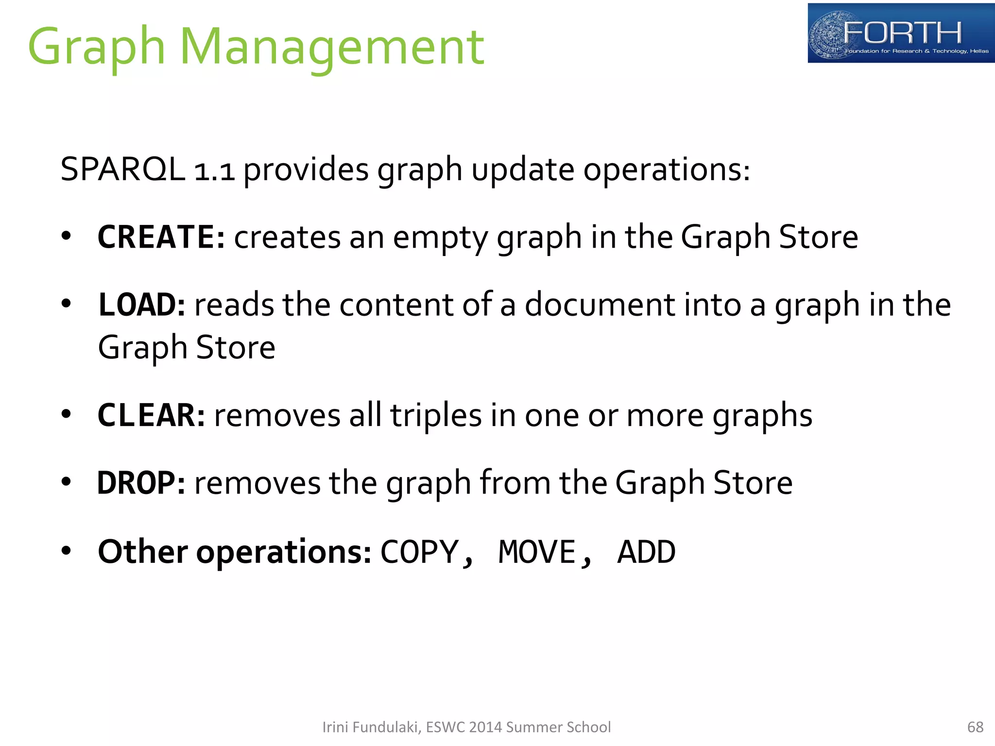 Graph 
Management 
68 
SPARQL 
1.1 
provides 
graph 
update 
operations: 
• CREATE: 
creates 
an 
empty 
graph 
in 
the 
Graph 
Store 
• LOAD: 
reads 
the 
content 
of 
a 
document 
into 
a 
graph 
in 
the 
Graph 
Store 
• CLEAR: 
removes 
all 
triples 
in 
one 
or 
more 
graphs 
• DROP: 
removes 
the 
graph 
from 
the 
Graph 
Store 
• Other 
operations: 
COPY, 
MOVE, 
ADD 
Irini 
Fundulaki, 
ESWC 
2014 
Summer 
School 
 