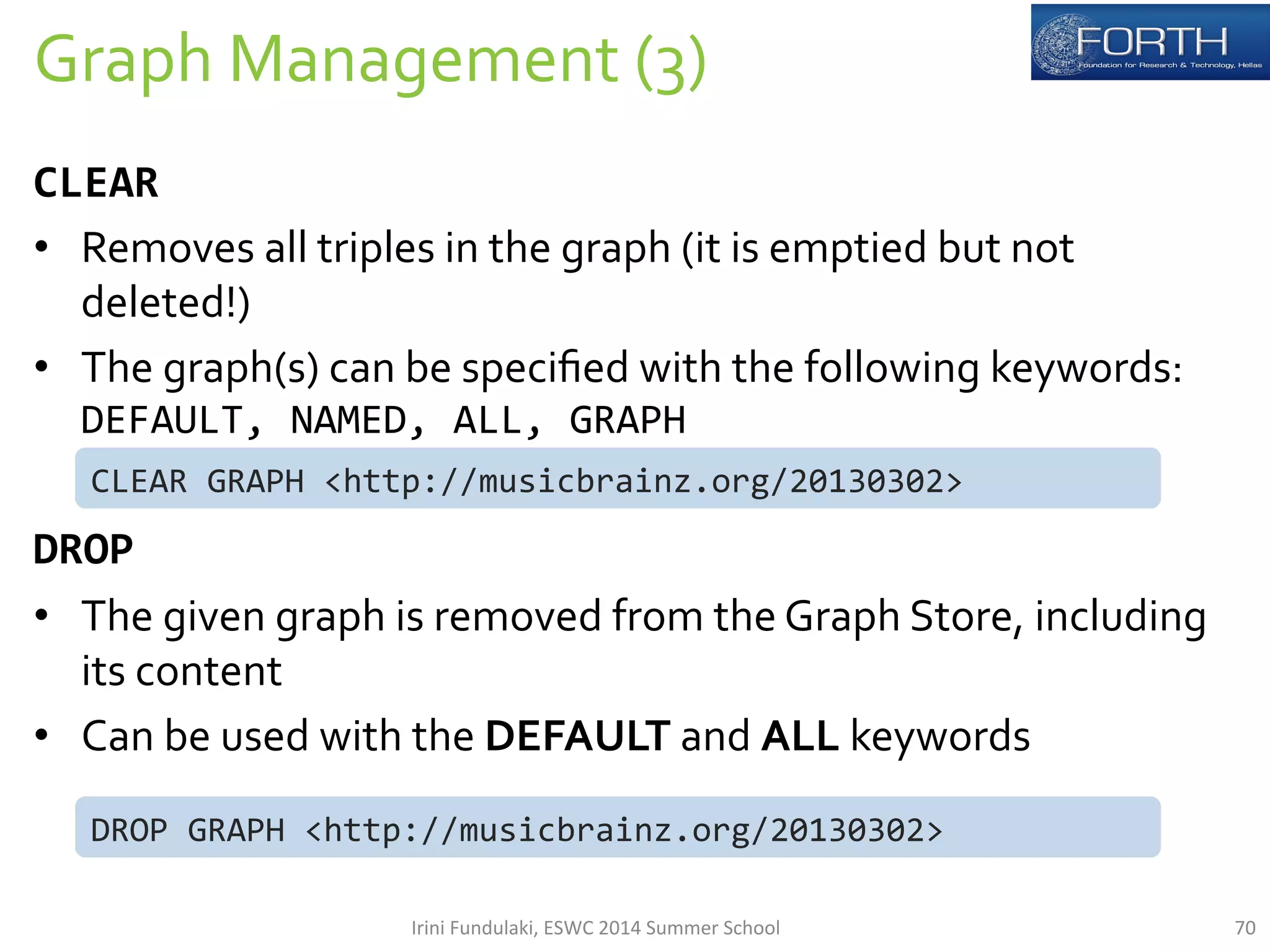 Graph 
Management 
(3) 
70 
CLEAR 
• Removes 
all 
triples 
in 
the 
graph 
(it 
is 
emptied 
but 
not 
deleted!) 
• The 
graph(s) 
can 
be 
specified 
with 
the 
following 
keywords: 
DEFAULT, 
NAMED, 
ALL, 
GRAPH 
CLEAR 
GRAPH 
<http://musicbrainz.org/20130302> 
DROP 
• The 
given 
graph 
is 
removed 
from 
the 
Graph 
Store, 
including 
its 
content 
• Can 
be 
used 
with 
the 
DEFAULT 
and 
ALL 
keywords 
DROP 
GRAPH 
<http://musicbrainz.org/20130302> 
Irini 
Fundulaki, 
ESWC 
2014 
Summer 
School 
 