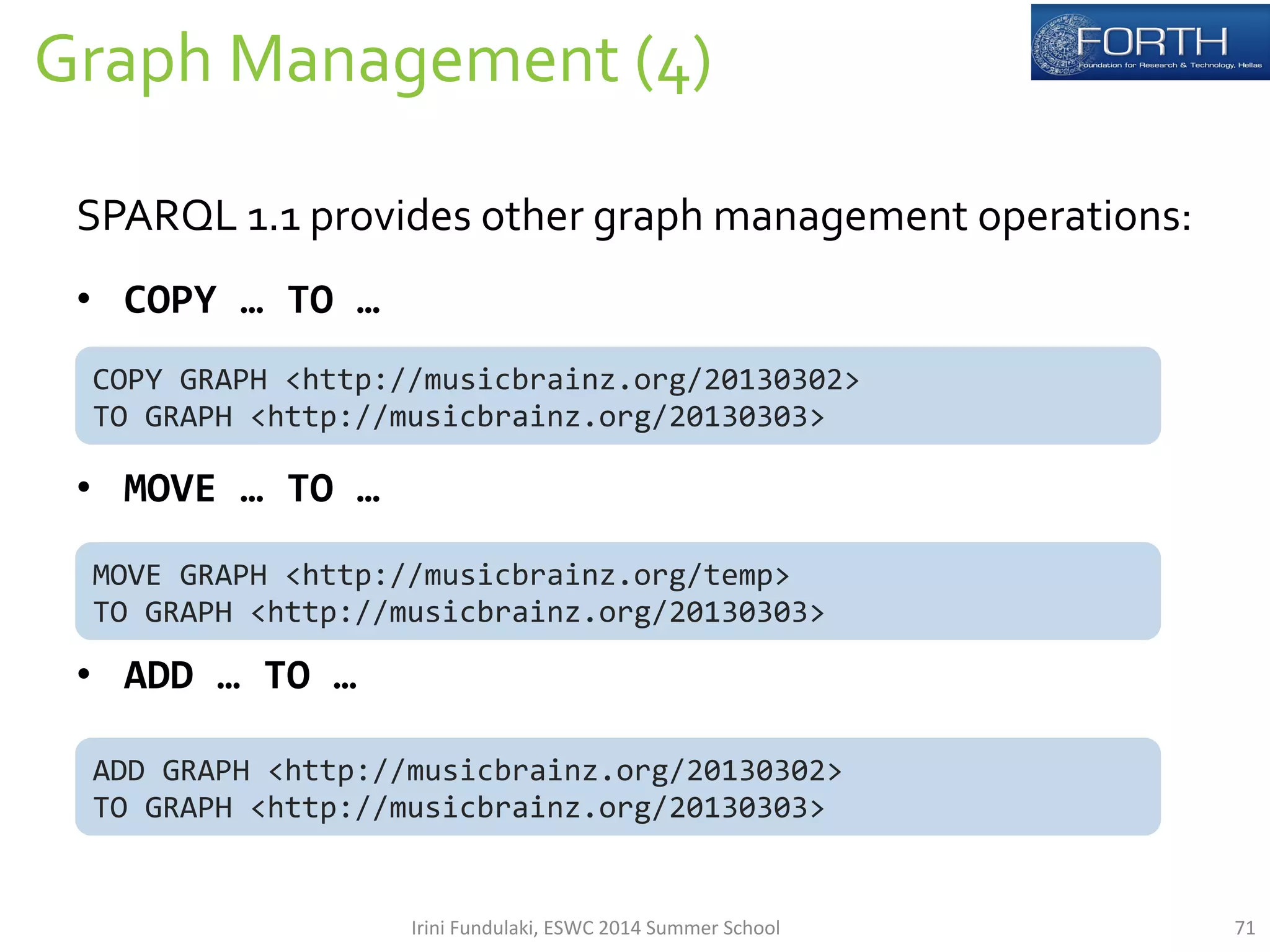 Graph 
Management 
(4) 
71 
SPARQL 
1.1 
provides 
other 
graph 
management 
operations: 
• COPY 
… 
TO 
… 
COPY 
GRAPH 
<http://musicbrainz.org/20130302> 
TO 
GRAPH 
<http://musicbrainz.org/20130303> 
• MOVE 
… 
TO 
… 
MOVE 
GRAPH 
<http://musicbrainz.org/temp> 
TO 
GRAPH 
<http://musicbrainz.org/20130303> 
• ADD 
… 
TO 
… 
ADD 
GRAPH 
<http://musicbrainz.org/20130302> 
TO 
GRAPH 
<http://musicbrainz.org/20130303> 
Irini 
Fundulaki, 
ESWC 
2014 
Summer 
School 
 