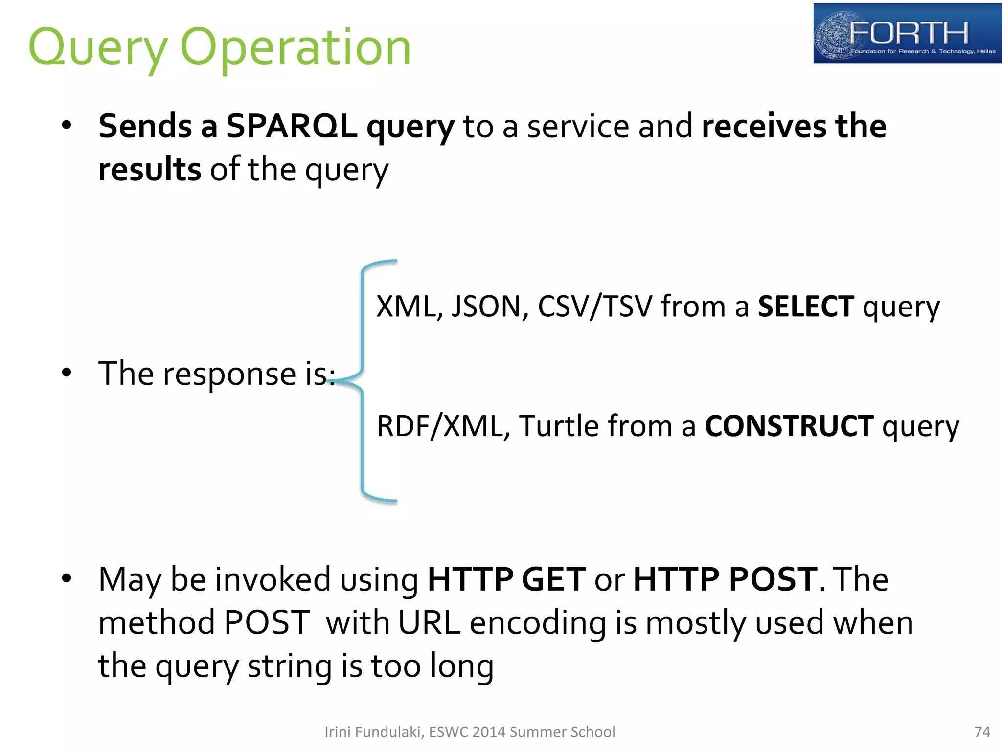 74 
Query 
Operation 
• Sends 
a 
SPARQL 
query 
to 
a 
service 
and 
receives 
the 
results 
of 
the 
query 
• The 
response 
is: 
• May 
XML, 
JSON, 
CSV/TSV 
from 
a 
SELECT 
query 
RDF/XML, 
Turtle 
from 
a 
CONSTRUCT 
query 
be 
invoked 
using 
HTTP 
GET 
or 
HTTP 
POST. 
The 
method 
POST 
with 
URL 
encoding 
is 
mostly 
used 
when 
the 
query 
string 
is 
too 
long 
Irini 
Fundulaki, 
ESWC 
2014 
Summer 
School 
 