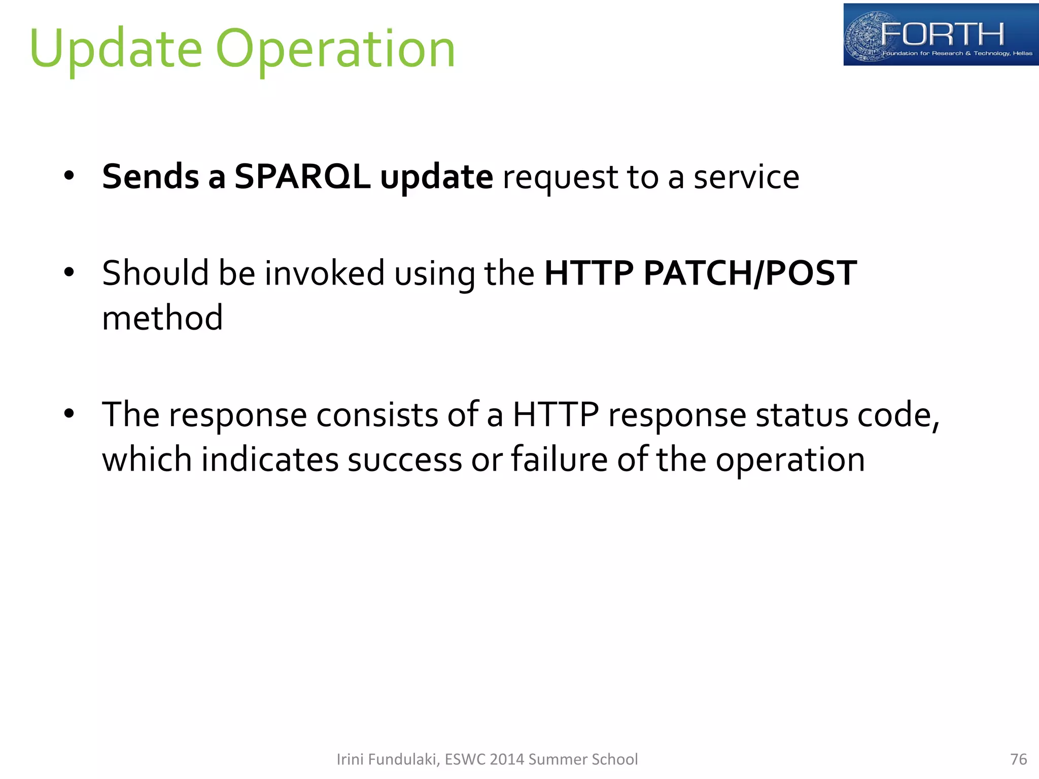 Update 
Operation 
76 
• Sends 
a 
SPARQL 
update 
request 
to 
a 
service 
• Should 
be 
invoked 
using 
the 
HTTP 
PATCH/POST 
method 
• The 
response 
consists 
of 
a 
HTTP 
response 
status 
code, 
which 
indicates 
success 
or 
failure 
of 
the 
operation 
Irini 
Fundulaki, 
ESWC 
2014 
Summer 
School 
 