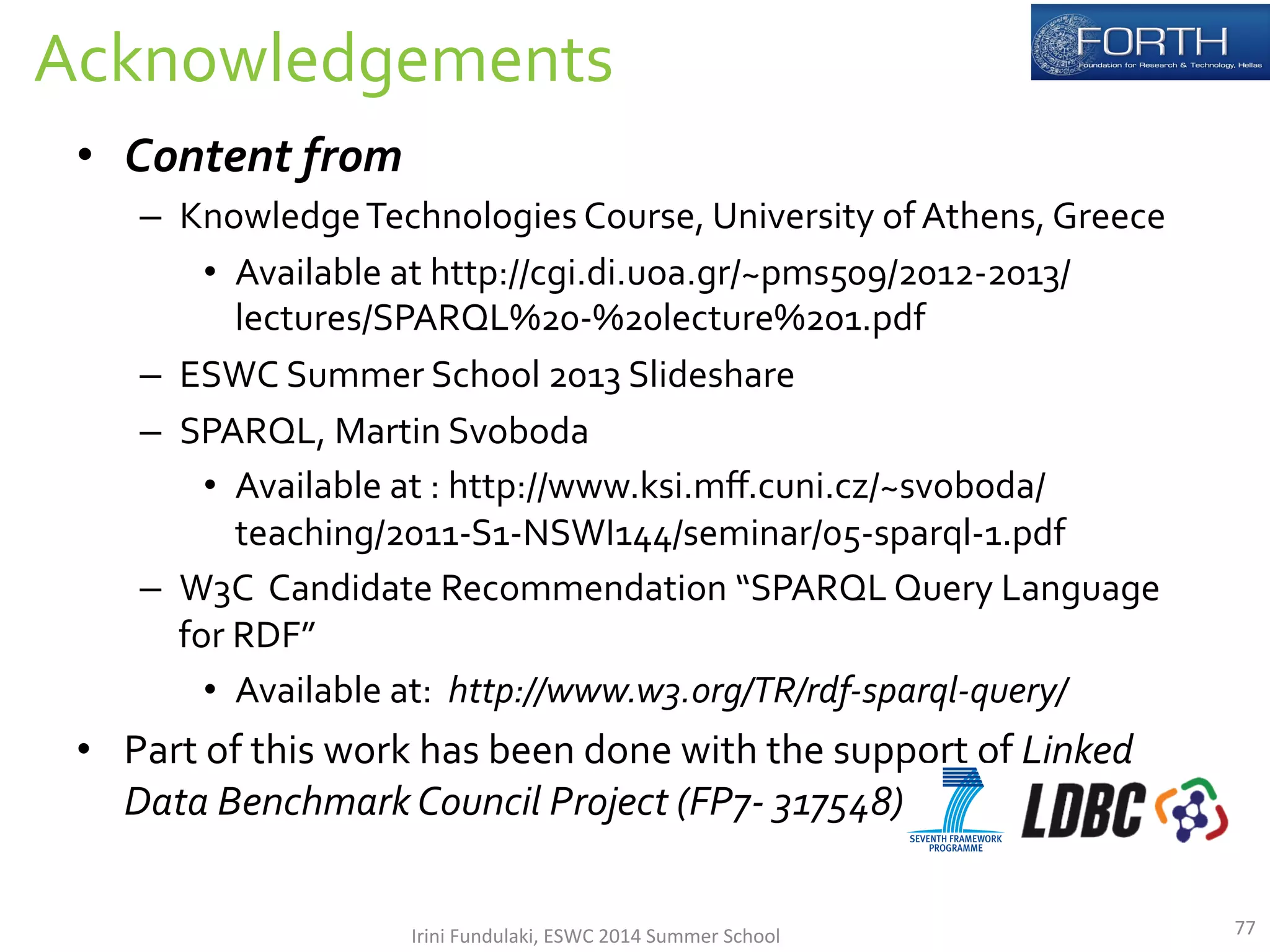Acknowledgements 
• Content 
from 
– Knowledge 
Technologies 
Course, 
University 
of 
Athens, 
Greece 
• Available 
at 
http://cgi.di.uoa.gr/~pms509/2012-­‐2013/ 
lectures/SPARQL%20-­‐%20lecture%201.pdf 
– ESWC 
Summer 
School 
2013 
Slideshare 
– SPARQL, 
Martin 
Svoboda 
• Available 
at 
: 
http://www.ksi.mff.cuni.cz/~svoboda/ 
teaching/2011-­‐S1-­‐NSWI144/seminar/05-­‐sparql-­‐1.pdf 
– W3C 
Candidate 
Recommendation 
“SPARQL 
Query 
Language 
for 
RDF” 
• Available 
at: 
http://www.w3.org/TR/rdf-­‐sparql-­‐query/ 
• Part 
of 
this 
work 
has 
been 
done 
with 
the 
support 
of 
Linked 
Data 
Benchmark 
Council 
Project 
(FP7-­‐ 
317548) 
Irini 
Fundulaki, 
ESWC 
2014 
Summer 
School 
77 
