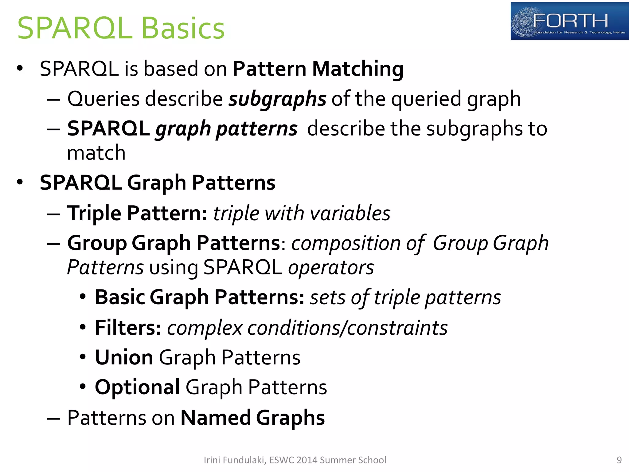 SPARQL 
Basics 
• SPARQL 
is 
based 
on 
Pattern 
Matching 
– Queries 
describe 
subgraphs 
of 
the 
queried 
graph 
– SPARQL 
graph 
patterns 
describe 
the 
subgraphs 
to 
match 
• SPARQL 
Graph 
Patterns 
– Triple 
Pattern: 
triple 
with 
variables 
– Group 
Graph 
Patterns: 
composition 
of 
Group 
Graph 
Patterns 
using 
SPARQL 
operators 
• Basic 
Graph 
Patterns: 
sets 
of 
triple 
patterns 
• Filters: 
complex 
conditions/constraints 
• Union 
Graph 
Patterns 
• Optional 
Graph 
Patterns 
– Patterns 
on 
Named 
Graphs 
Irini 
Fundulaki, 
ESWC 
2014 
Summer 
School 
9 
 