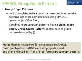 SPARQL 
Group 
Graph 
Patterns 
• Group 
Graph 
Patterns 
– built 
through 
inductive 
construction 
combining 
smaller 
patterns 
into 
more 
complex 
ones 
using 
SPARQL 
operators 
(to 
define 
later) 
– Variables 
in 
group 
graph 
patterns 
have 
a 
global 
scope 
– Empty 
Group 
Graph 
Pattern: 
special 
case 
of 
graph 
pattern 
denoted 
by 
{ 
} 
Note: 
There 
is 
no 
keyword 
for 
conjunction 
in 
SPARQL. 
Basic 
graph 
patterns 
(BGPs) 
are 
simply 
juxtaposed 
and 
then 
enclosed 
in 
“{“ 
and 
“}” 
to 
form 
a 
group 
graph 
pattern. 
Irini 
Fundulaki, 
ESWC 
2014 
Summer 
School 
13 
 