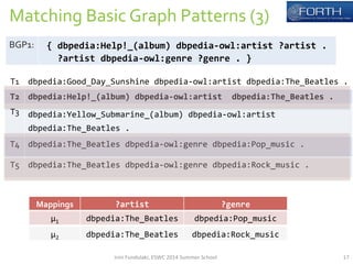Matching 
Basic 
Graph 
Patterns 
(3) 
T1 
dbpedia:Good_Day_Sunshine 
dbpedia-­‐owl:artist 
dbpedia:The_Beatles 
. 
T2 
dbpedia:Help!_(album) 
dbpedia-­‐owl:artist 
dbpedia:The_Beatles 
. 
T3 
dbpedia:Yellow_Submarine_(album) 
dbpedia-­‐owl:artist 
dbpedia:The_Beatles 
. 
T4 
dbpedia:The_Beatles 
dbpedia-­‐owl:genre 
dbpedia:Pop_music 
. 
T5 
dbpedia:The_Beatles 
dbpedia-­‐owl:genre 
dbpedia:Rock_music 
. 
Mappings 
?artist 
?genre 
μ1 
dbpedia:The_Beatles 
dbpedia:Pop_music 
BGP1: 
{ 
dbpedia:Help!_(album) 
dbpedia-­‐owl:artist 
?artist 
. 
?artist 
dbpedia-­‐owl:genre 
?genre 
. 
} 
μ2 
dbpedia:The_Beatles 
dbpedia:Rock_music 
Irini 
Fundulaki, 
ESWC 
2014 
Summer 
School 
17 
 
