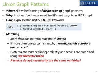 Union 
Graph 
Patterns 
• What: 
allow 
the 
forming 
of 
disjunction 
of 
graph 
patterns 
• Why: 
information 
is 
expressed 
in 
different 
ways 
in 
an 
RDF 
graph 
• How: 
Expressed 
using 
the 
UNION 
keyword 
• Matching: 
– More 
than 
one 
patterns 
may 
match 
match 
– If 
more 
than 
one 
patterns 
match, 
then 
all 
possible 
solutions 
are 
returned 
– Patterns 
are 
matched 
independently 
and 
results 
are 
combined 
using 
set 
theoretic 
union 
– Patterns 
do 
not 
necessarily 
use 
the 
same 
variables! 
UGP1: 
{ 
{ 
?artist 
dbpedia-­‐owl:genre 
?genre 
} 
UNION 
{ 
?artist 
mo:kind 
?genre} 
} 
Irini 
Fundulaki, 
ESWC 
2014 
Summer 
School 
24 
 