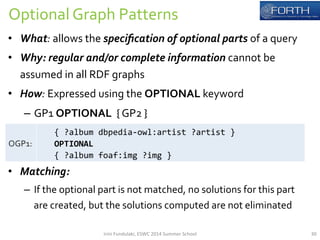 Optional 
Graph 
Patterns 
• What: 
allows 
the 
specification 
of 
optional 
parts 
of 
a 
query 
• Why: 
regular 
and/or 
complete 
information 
cannot 
be 
assumed 
in 
all 
RDF 
graphs 
• How: 
Expressed 
using 
the 
OPTIONAL 
keyword 
– GP1 
OPTIONAL 
{ 
GP2 
} 
• Matching: 
– If 
the 
optional 
part 
is 
not 
matched, 
no 
solutions 
for 
this 
part 
are 
created, 
but 
the 
solutions 
computed 
are 
not 
eliminated 
OGP1: 
{ 
?album 
dbpedia-­‐owl:artist 
?artist 
} 
OPTIONAL 
{ 
?album 
foaf:img 
?img 
} 
Irini 
Fundulaki, 
ESWC 
2014 
Summer 
School 
30 
 