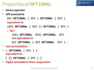 Properties 
of 
OPTIONAL 
• binary 
operator 
• left 
associative 
GP1 
OPTIONAL 
{ 
GP2 
} 
OPTIONAL 
{ 
GP3 
} 
equivalent 
to 
{GP1 
OPTIONAL 
{ 
GP2 
}} 
OPTIONAL 
{ 
GP3 
} 
– But 
{GP1 
OPTIONAL 
GP2} 
OPTIONAL 
GP3 
not 
equivalent 
to 
GP1 
OPTIONAL 
{ 
GP2 
OPTIONAL 
GP3 
} 
. 
• not 
commutative 
• { 
OPTIONAL 
{ 
GP1 
} 
} 
equivalent 
to 
{ 
{} 
OPTIONAL 
{ 
GP1 
} 
} 
• higher 
precedence 
than 
conjunction 
Irini 
Fundulaki, 
ESWC 
2014 
Summer 
School 
33 
 