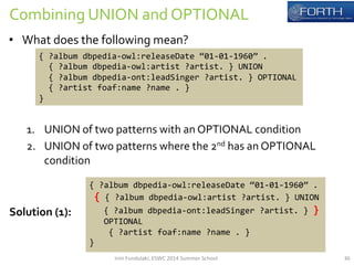 Combining 
UNION 
and 
OPTIONAL 
• What 
does 
the 
following 
mean? 
{ 
?album 
dbpedia-­‐owl:releaseDate 
“01-­‐01-­‐1960” 
. 
{ 
?album 
dbpedia-­‐owl:artist 
?artist. 
} 
UNION 
{ 
?album 
dbpedia-­‐ont:leadSinger 
?artist. 
} 
OPTIONAL 
{ 
?artist 
foaf:name 
?name 
. 
} 
} 
1. UNION 
of 
two 
patterns 
with 
an 
OPTIONAL 
condition 
2. UNION 
of 
two 
patterns 
where 
the 
2nd 
has 
an 
OPTIONAL 
condition 
{ 
?album 
dbpedia-­‐owl:releaseDate 
“01-­‐01-­‐1960” 
. 
{ 
{ 
?album 
dbpedia-­‐owl:artist 
?artist. 
} 
UNION 
{ 
?album 
dbpedia-­‐ont:leadSinger 
?artist. 
} 
} 
OPTIONAL 
{ 
?artist 
foaf:name 
?name 
. 
} 
} 
Solution 
(1): 
Irini 
Fundulaki, 
ESWC 
2014 
Summer 
School 
36 
 