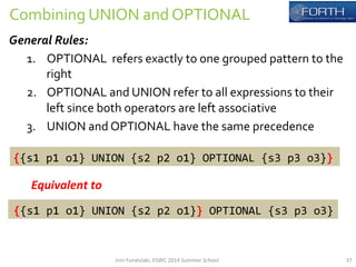 Combining 
UNION 
and 
OPTIONAL 
General 
Rules: 
1. OPTIONAL 
refers 
exactly 
to 
one 
grouped 
pattern 
to 
the 
right 
2. OPTIONAL 
and 
UNION 
refer 
to 
all 
expressions 
to 
their 
left 
since 
both 
operators 
are 
left 
associative 
3. UNION 
and 
OPTIONAL 
have 
the 
same 
precedence 
{{s1 
p1 
o1} 
UNION 
{s2 
p2 
o1} 
OPTIONAL 
{s3 
p3 
o3}} 
Equivalent 
to 
{{s1 
p1 
o1} 
UNION 
{s2 
p2 
o1}} 
OPTIONAL 
{s3 
p3 
o3} 
Irini 
Fundulaki, 
ESWC 
2014 
Summer 
School 
37 
 