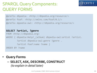 SPARQL 
Query 
Components: 
QUERY 
FORMS 
@prefix 
dbpedia: 
<http://dbpedia.org/resource/> 
@prefix 
foaf: 
<http://xmlns.com/foaf/0.1/> 
@prefix 
dppedia-­‐owl: 
<http://dbpedia.org/resource/> 
SELECT 
?artist, 
?genre 
FROM 
<http://dbpedia.org> 
WHERE 
{ 
dbpedia:Help!_(album) 
dbpedia-­‐owl:artist 
?artist. 
ORDER 
BY 
?name 
• Query 
?artist 
dbpedia-­‐owl:genre 
?genre 
. 
?artist 
foaf:name 
?name 
} 
Forms 
– SELECT, 
ASK, 
DESCRIBE, 
CONSTRUCT 
(to 
explain 
in 
detail 
later) 
Irini 
Fundulaki, 
ESWC 
2014 
Summer 
School 
40 
 