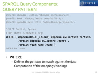SPARQL 
Query 
Components: 
QUERY 
PATTERN 
@prefix 
dbpedia: 
<http://dbpedia.org/resource/> 
@prefix 
foaf: 
<http://xmlns.com/foaf/0.1/> 
@prefix 
dppedia-­‐owl: 
<http://dbpedia.org/resource/> 
SELECT 
?artist, 
?genre 
FROM 
<http://dbpedia.org> 
WHERE 
{ 
dbpedia:Help!_(album) 
dbpedia-­‐owl:artist 
?artist. 
?artist 
dbpedia-­‐owl:genre 
?genre 
. 
?artist 
foaf:name 
?name 
} 
ORDER 
BY 
?name 
• WHERE 
– Defines 
the 
patterns 
to 
match 
against 
the 
data 
– Computation 
of 
the 
mappings/bindings 
Irini 
Fundulaki, 
ESWC 
2014 
Summer 
School 
42 
 