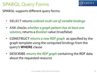 SPARQL 
Query 
Forms 
SPARQL 
supports 
different 
query 
forms: 
• SELECT 
returns 
ordered 
multi-­‐set 
of 
variable 
bindings 
• ASK 
checks 
whether 
a 
graph 
pattern 
has 
at 
least 
one 
solution; 
returns 
a 
Boolean 
value 
(true/false) 
• CONSTRUCT 
returns 
a 
new 
RDF 
graph 
as 
specified 
by 
the 
graph 
template 
using 
the 
computed 
bindings 
from 
the 
query’s 
WHERE 
clause 
• DESCRIBE 
returns 
the 
RDF 
graph 
containing 
the 
RDF 
data 
about 
the 
requested 
resource 
Irini 
Fundulaki, 
ESWC 
2014 
Summer 
School 
44 
 