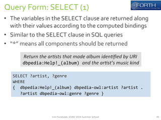 Query 
Form: 
SELECT 
(1) 
• The 
variables 
in 
the 
SELECT 
clause 
are 
returned 
along 
with 
their 
values 
according 
to 
the 
computed 
bindings 
• Similar 
to 
the 
SELECT 
clause 
in 
SQL 
queries 
• “*” 
means 
all 
components 
should 
be 
returned 
Return 
the 
ar*sts 
that 
made 
album 
iden*fied 
by 
URI 
dbpedia:Help!_(album) 
and 
the 
ar*st’s 
music 
kind 
SELECT 
?artist, 
?genre 
WHERE 
{ 
dbpedia:Help!_(album) 
dbpedia-­‐owl:artist 
?artist 
. 
?artist 
dbpedia-­‐owl:genre 
?genre 
} 
Irini 
Fundulaki, 
ESWC 
2014 
Summer 
School 
45 
 