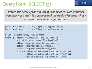 Query 
Form: 
SELECT 
(3) 
Return 
the 
name 
of 
the 
albums 
of 
“The 
Beatles” 
with 
runtimes 
between 
5400 
and 
3600 
seconds 
and 
the 
tracks 
of 
albums 
whose 
runtimes 
are 
more 
than 
900 
seconds. 
@prefix 
dbpedia: 
<http://dbpedia.org/resource/> 
@prefix 
dbpprop: 
<http://dbpedia.org/property/> 
SELECT 
?album_name, 
?track_name 
WHERE 
{ 
?album 
dbpedia-­‐owl:artist 
?artist 
. 
?artist 
dbpprop:name 
“The 
Beatles” 
. 
?album 
dbpprop:name 
?album_name 
. 
?album 
dbpprop:title 
?track 
. 
?track 
dbpprop:name 
?track_name 
. 
FILTER 
(?album 
dbpedia-­‐owl:runtime 
> 
3600 
&& 
?album 
dbpedia-­‐owl:runtime 
< 
5400 
&& 
?track 
dbpedia-­‐owl:runtime 
> 
900 
)} 
Irini 
Fundulaki, 
ESWC 
2014 
Summer 
School 
47 
 