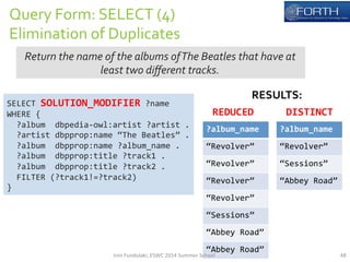 Query 
Form: 
SELECT 
(4) 
Elimination 
of 
Duplicates 
Return 
the 
name 
of 
the 
albums 
of 
The 
Beatles 
that 
have 
at 
SELECT 
least 
two 
different 
tracks. 
SOLUTION_MODIFIER 
?name 
WHERE 
{ 
?album 
dbpedia-­‐owl:artist 
?artist 
. 
?artist 
dbpprop:name 
“The 
Beatles” 
. 
?album 
dbpprop:name 
?album_name 
. 
?album 
dbpprop:title 
?track1 
. 
?album 
dbpprop:title 
?track2 
. 
FILTER 
(?track1!=?track2) 
} 
RESULTS: 
DISTINCT 
?album_name 
“Revolver” 
“Sessions” 
“Abbey 
Road” 
REDUCED 
?album_name 
“Revolver” 
“Revolver” 
“Revolver” 
“Revolver” 
“Sessions” 
“Abbey 
Road” 
“Abbey 
Road” 
Irini 
Fundulaki, 
ESWC 
2014 
Summer 
School 
48 
 