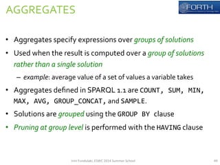 AGGREGATES 
• Aggregates 
specify 
expressions 
over 
groups 
of 
solutions 
• Used 
when 
the 
result 
is 
computed 
over 
a 
group 
of 
solutions 
rather 
than 
a 
single 
solution 
– example: 
average 
value 
of 
a 
set 
of 
values 
a 
variable 
takes 
• Aggregates 
defined 
in 
SPARQL 
1.1 
are 
COUNT, 
SUM, 
MIN, 
MAX, 
AVG, 
GROUP_CONCAT, 
and 
SAMPLE. 
• Solutions 
are 
grouped 
using 
the 
GROUP 
BY 
clause 
• Pruning 
at 
group 
level 
is 
performed 
with 
the 
HAVING 
clause 
Irini 
Fundulaki, 
ESWC 
2014 
Summer 
School 
49 
 