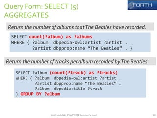 Query 
Form: 
SELECT 
(5) 
AGGREGATES 
Return 
the 
number 
of 
albums 
that 
The 
Beatles 
have 
recorded. 
SELECT 
count(?album) 
as 
?albums 
WHERE 
{ 
?album 
dbpedia-­‐owl:artist 
?artist 
. 
?artist 
dbpprop:name 
“The 
Beatles” 
. 
} 
Return 
the 
number 
of 
tracks 
per 
album 
recorded 
by 
The 
Beatles 
SELECT 
?album 
(count(?track) 
as 
?tracks) 
WHERE 
{ 
?album 
dbpedia-­‐owl:artist 
?artist 
. 
?artist 
dbpprop:name 
“The 
Beatles” 
. 
?album 
dbpedia:title 
?track 
} 
GROUP 
BY 
?album 
Irini 
Fundulaki, 
ESWC 
2014 
Summer 
School 
50 
 