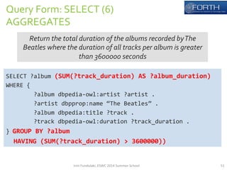 Query 
Form: 
SELECT 
(6) 
AGGREGATES 
Return 
the 
total 
duration 
of 
the 
albums 
recorded 
by 
The 
Beatles 
where 
the 
duration 
of 
all 
tracks 
per 
album 
is 
greater 
than 
3600000 
seconds 
SELECT 
?album 
(SUM(?track_duration) 
AS 
?album_duration) 
WHERE 
{ 
?album 
dbpedia-­‐owl:artist 
?artist 
. 
?artist 
dbpprop:name 
“The 
Beatles” 
. 
?album 
dbpedia:title 
?track 
. 
?track 
dbpedia-­‐owl:duration 
?track_duration 
. 
} 
GROUP 
BY 
?album 
HAVING 
(SUM(?track_duration) 
> 
3600000)) 
Irini 
Fundulaki, 
ESWC 
2014 
Summer 
School 
51 
 