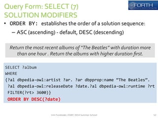 Query 
Form: 
SELECT 
(7) 
SOLUTION 
MODIFIERS 
• ORDER 
BY: 
establishes 
the 
order 
of 
a 
solution 
sequence: 
– ASC 
(ascending) 
-­‐ 
default, 
DESC 
(descending) 
Return 
the 
most 
recent 
albums 
of 
“The 
Beatles” 
with 
duration 
more 
than 
one 
hour 
. 
Return 
the 
albums 
with 
higher 
duration 
first. 
SELECT 
?album 
WHERE 
{?al 
dbpedia-­‐owl:artist 
?ar. 
?ar 
dbpprop:name 
“The 
Beatles”. 
?al 
dbpedia-­‐owl:releaseDate 
?date.?al 
dbpedia-­‐owl:runtime 
?rt 
FILTER(?rt> 
3600)} 
ORDER 
BY 
DESC(?date) 
Irini 
Fundulaki, 
ESWC 
2014 
Summer 
School 
52 
 