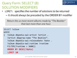 Query 
Form: 
SELECT 
(8) 
SOLUTION 
MODIFIERS 
• LIMIT: 
specifies 
the 
number 
of 
solutions 
to 
be 
returned 
– It 
should 
always 
be 
preceded 
by 
the 
ORDER 
BY 
modifier 
Return 
the 
10 
most 
recent 
albums 
made 
by 
“The 
Beatles” 
that 
last 
more 
than 
one 
hour. 
SELECT 
?album 
WHERE 
{ 
?album 
dbpedia-­‐owl:artist 
?artist 
. 
?artist 
dbpprop:name 
“The 
Beatles”. 
?album 
dbpedia-­‐owl:releaseDate 
?date 
. 
?album 
dbpedia-­‐owl:runtime 
?runtime 
FILTER(?runtime 
> 
3600)} 
ORDER 
BY 
DESC(?date) 
LIMIT 
10 
Irini 
Fundulaki, 
ESWC 
2014 
Summer 
School 
53 
 