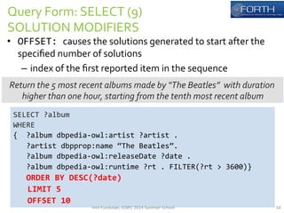 Query 
Form: 
SELECT 
(9) 
SOLUTION 
MODIFIERS 
• OFFSET: 
causes 
the 
solutions 
generated 
to 
start 
after 
the 
specified 
number 
of 
solutions 
– index 
of 
the 
first 
reported 
item 
in 
the 
sequence 
Return 
the 
5 
most 
recent 
albums 
made 
by 
“The 
Beatles” 
with 
duration 
higher 
than 
one 
hour, 
starting 
from 
the 
tenth 
most 
recent 
album 
SELECT 
?album 
WHERE 
{ 
?album 
dbpedia-­‐owl:artist 
?artist 
. 
?artist 
dbpprop:name 
“The 
Beatles”. 
?album 
dbpedia-­‐owl:releaseDate 
?date 
. 
?album 
dbpedia-­‐owl:runtime 
?rt 
. 
FILTER(?rt 
> 
3600)} 
ORDER 
BY 
DESC(?date) 
LIMIT 
5 
OFFSET 
10 
Irini 
Fundulaki, 
ESWC 
2014 
Summer 
School 
54 
 