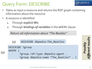 Query 
Form: 
DESCRIBE 
• Takes 
as 
input 
a 
resource 
and 
returns 
the 
RDF 
graph 
containing 
information 
about 
the 
resource 
• A 
resource 
is 
identified 
1. Through 
explicit 
IRIs 
2. Through 
bindings 
of 
variables 
in 
the 
WHERE 
clause 
Return 
all 
information 
about 
“The 
Beatles” 
DESCRIBE 
dbpedia:The_Beatles 
DESCRIBE 
?group 
WHERE 
{ 
?group 
rdf:type 
dbpedia:agent 
. 
?group 
dbpedia:name 
“The_Beatles” 
. 
} 
(1) 
(2) 
Possibly 
different 
results 
Irini 
Fundulaki, 
ESWC 
2014 
Summer 
School 
55 
 
