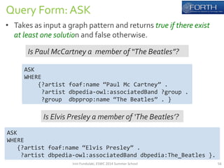 Query 
Form: 
ASK 
• Takes 
as 
input 
a 
graph 
pattern 
and 
returns 
true 
if 
there 
exist 
at 
least 
one 
solution 
and 
false 
otherwise. 
ASK 
WHERE 
Is 
Paul 
McCartney 
a 
member 
of 
“The 
Beatles”? 
ASK 
WHERE 
{?artist 
foaf:name 
“Paul 
Mc 
Cartney” 
. 
?artist 
dbpedia-­‐owl:associatedBand 
?group 
. 
?group 
dbpprop:name 
“The 
Beatles” 
. 
} 
Is 
Elvis 
Presley 
a 
member 
of 
‘The 
Beatles’? 
{?artist 
foaf:name 
“Elvis 
Presley” 
. 
?artist 
dbpedia-­‐owl:associatedBand 
dbpedia:The_Beatles 
}. 
Irini 
Fundulaki, 
ESWC 
2014 
Summer 
School 
56 
 