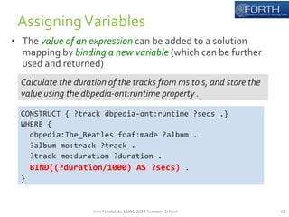 • The 
value 
of 
an 
expression 
can 
be 
added 
to 
a 
solution 
mapping 
by 
binding 
a 
new 
variable 
(which 
can 
be 
further 
used 
and 
returned) 
61 
Assigning 
Variables 
Calculate 
the 
duration 
of 
the 
tracks 
from 
ms 
to 
s, 
and 
store 
the 
value 
using 
the 
dbpedia-­‐ont:runtime 
property 
. 
CONSTRUCT 
{ 
?track 
dbpedia-­‐ont:runtime 
?secs 
.} 
WHERE 
{ 
dbpedia:The_Beatles 
foaf:made 
?album 
. 
?album 
mo:track 
?track 
. 
?track 
mo:duration 
?duration 
. 
BIND((?duration/1000) 
AS 
?secs) 
. 
} 
Irini 
Fundulaki, 
ESWC 
2014 
Summer 
School 
 
