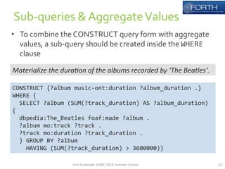 • To 
combine 
the 
CONSTRUCT 
query 
form 
with 
aggregate 
values, 
a 
sub-­‐query 
should 
be 
created 
inside 
the 
WHERE 
clause 
62 
Sub-­‐queries 
& 
Aggregate 
Values 
Materialize 
the 
dura*on 
of 
the 
albums 
recorded 
by 
‘The 
Beatles’. 
CONSTRUCT 
{?album 
music-­‐ont:duration 
?album_duration 
.} 
WHERE 
{ 
SELECT 
?album 
(SUM(?track_duration) 
AS 
?album_duration) 
{ 
dbpedia:The_Beatles 
foaf:made 
?album 
. 
?album 
mo:track 
?track 
. 
?track 
mo:duration 
?track_duration 
. 
} 
GROUP 
BY 
?album 
HAVING 
(SUM(?track_duration) 
> 
3600000)} 
Irini 
Fundulaki, 
ESWC 
2014 
Summer 
School 
 