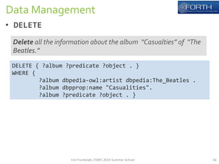 Data 
Management 
• DELETE 
Delete 
all 
the 
information 
about 
the 
album 
“Casualties” 
of 
“The 
Beatles.” 
DELETE 
{ 
?album 
?predicate 
?object 
. 
} 
WHERE 
{ 
?album 
dbpedia-­‐owl:artist 
dbpedia:The_Beatles 
. 
?album 
dbpprop:name 
"Casualities". 
?album 
?predicate 
?object 
. 
} 
Irini 
Fundulaki, 
ESWC 
2014 
Summer 
School 
66 
 