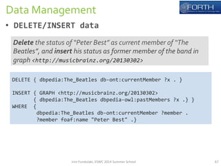 Data 
Management 
• DELETE/INSERT 
data 
Delete 
the 
status 
of 
“Peter 
Best” 
as 
current 
member 
of 
“The 
Beatles”, 
and 
insert 
his 
status 
as 
former 
member 
of 
the 
band 
in 
graph 
<http://musicbrainz.org/20130302> 
DELETE 
{ 
dbpedia:The_Beatles 
db-­‐ont:currentMember 
?x 
. 
} 
INSERT 
{ 
GRAPH 
<http://musicbrainz.org/20130302> 
{ 
dbpedia:The_Beatles 
dbpedia-­‐owl:pastMembers 
?x 
.} 
} 
WHERE 
{ 
dbpedia:The_Beatles 
db-­‐ont:currentMember 
?member 
. 
?member 
foaf:name 
"Peter 
Best" 
.} 
Irini 
Fundulaki, 
ESWC 
2014 
Summer 
School 
67 
 