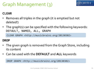 Graph 
Management 
(3) 
70 
CLEAR 
• Removes 
all 
triples 
in 
the 
graph 
(it 
is 
emptied 
but 
not 
deleted!) 
• The 
graph(s) 
can 
be 
specified 
with 
the 
following 
keywords: 
DEFAULT, 
NAMED, 
ALL, 
GRAPH 
CLEAR 
GRAPH 
<http://musicbrainz.org/20130302> 
DROP 
• The 
given 
graph 
is 
removed 
from 
the 
Graph 
Store, 
including 
its 
content 
• Can 
be 
used 
with 
the 
DEFAULT 
and 
ALL 
keywords 
DROP 
GRAPH 
<http://musicbrainz.org/20130302> 
Irini 
Fundulaki, 
ESWC 
2014 
Summer 
School 
 