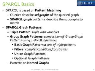 SPARQL 
Basics 
• SPARQL 
is 
based 
on 
Pattern 
Matching 
– Queries 
describe 
subgraphs 
of 
the 
queried 
graph 
– SPARQL 
graph 
patterns 
describe 
the 
subgraphs 
to 
match 
• SPARQL 
Graph 
Patterns 
– Triple 
Pattern: 
triple 
with 
variables 
– Group 
Graph 
Patterns: 
composition 
of 
Group 
Graph 
Patterns 
using 
SPARQL 
operators 
• Basic 
Graph 
Patterns: 
sets 
of 
triple 
patterns 
• Filters: 
complex 
conditions/constraints 
• Union 
Graph 
Patterns 
• Optional 
Graph 
Patterns 
– Patterns 
on 
Named 
Graphs 
Irini 
Fundulaki, 
ESWC 
2014 
Summer 
School 
9 
 