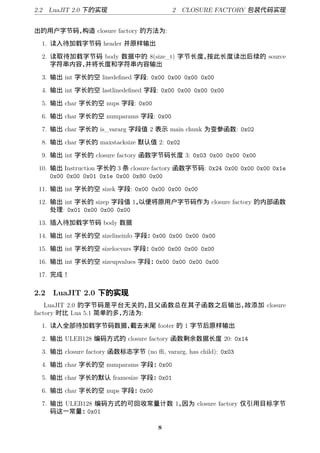 2.2 LuaJIT 2.0 下的实现                      2 CLOSURE FACTORY 包 代码实现


出的用户字节码，构造 closure factory 的方法为:
 1. 读入待加载字节码 header 并原样输出

 2. 读取待加载字节码 body 数据中的 8(size_t) 字节长度，按此长度读出后续的 source
    字符串内容，并将长度和字符串内容输出

 3. 输出 int 字长的空 linedeﬁned 字段: 0x00 0x00 0x00 0x00

 4. 输出 int 字长的空 lastlinedeﬁned 字段: 0x00 0x00 0x00 0x00

 5. 输出 char 字长的空 nups 字段: 0x00

 6. 输出 char 字长的空 numparams 字段: 0x00

 7. 输出 char 字长的 is_vararg 字段值 2 表示 main chunk 为变参函数: 0x02

 8. 输出 char 字长的 maxstacksize 默认值 2: 0x02

 9. 输出 int 字长的 closure factory 函数字节码长度 3: 0x03 0x00 0x00 0x00

 10. 输出 Instruction 字长的 3 条 closure factory 函数字节码: 0x24 0x00 0x00 0x00 0x1e
     0x00 0x00 0x01 0x1e 0x00 0x80 0x00

 11. 输出 int 字长的空 sizek 字段: 0x00 0x00 0x00 0x00

 12. 输出 int 字长的 sizep 字段值 1， 以便将原用户字节码作为 closure factory 的内部函数
     处理: 0x01 0x00 0x00 0x00

 13. 插入待加载字节码 body 数据

 14. 输出 int 字长的空 sizelineinfo 字段：0x00 0x00 0x00 0x00

 15. 输出 int 字长的空 sizelocvars 字段：0x00 0x00 0x00 0x00

 16. 输出 int 字长的空 sizeupvalues 字段：0x00 0x00 0x00 0x00

 17. 完成！

2.2 LuaJIT 2.0 下的实现
    LuaJIT 2.0 的字节码是平台无关的，   且父函数总在其子函数之后输出，故添加 closure
factory 时比 Lua 5.1 简单的多，方法为:
 1. 读入全部待加载字节码数据，截去末尾 footer 的 1 字节后原样输出

 2. 输出 ULEB128 编码方式的 closure factory 函数剩余数据长度 20: 0x14

 3. 输出 closure factory 函数标志字节 (no ﬃ, vararg, has child): 0x03

 4. 输出 char 字长的空 numparams 字段：0x00

 5. 输出 char 字长的默认 framesize 字段：0x01

 6. 输出 char 字长的空 nups 字段：0x00

 7. 输出 ULEB128 编码方式的可回收常量计数 1，因为 closure factory 仅引用目标字节
    码这一常量：0x01

                                     8
 