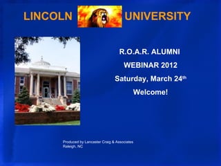 LINCOLN                                 UNIVERSITY


                                     R.O.A.R. ALUMNI
                                       WEBINAR 2012
                                  Saturday, March 24th
                                            Welcome!




     Produced by Lancaster Craig & Associates
     Raleigh, NC
 