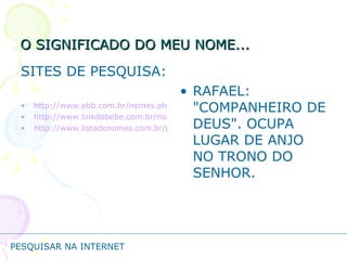 O SIGNIFICADO DO MEU NOME... SITES DE PESQUISA: http://www.ebb.com.br/nomes.php http://www.linkdobebe.com.br/nomes/boys/a.htm http://www.listadenomes.com.br/pesquisa-de-nomes/ RAFAEL: "COMPANHEIRO DE DEUS". OCUPA LUGAR DE ANJO NO TRONO DO SENHOR.  PESQUISAR NA INTERNET 