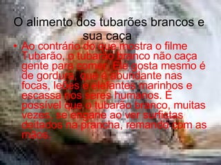 O alimento dos tubarões brancos e sua caça  Ao contrário do que mostra o filme Tubarão, o tubarão branco não caça gente para comer. Ele gosta mesmo é de gordura, que é abundante nas focas, leões e elefantes marinhos e escassa nos seres humanos. É possível que o tubarão branco, muitas vezes, se engane ao ver surfistas deitados na prancha, remando com as mãos.  