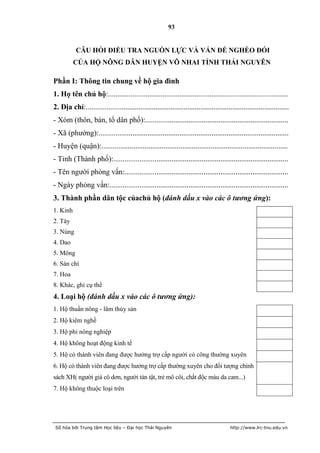93


           CÂU HỎI ĐIỀU TRA NGUỒN LỰC VÀ VẤN ĐỀ NGHÈO ĐÓI
          CỦA HỘ NÔNG DÂN HUYỆN VÕ NHAI TỈNH THÁI NGUYÊN

Phần I: Thông tin chung về hộ gia đình
1. Họ tên chủ hộ:................................................................................................
2. Địa chỉ:............................................................................................................
- Xóm (thôn, bản, tổ dân phố):............................................................................
- Xã (phường):.....................................................................................................
- Huyện (quận):...................................................................................................
- Tỉnh (Thành phố):.............................................................................................
- Tên người phỏng vấn:.......................................................................................
- Ngày phỏng vấn:...............................................................................................
3. Thành phần dân tộc củachủ hộ (đánh dấu x vào các ô tương ứng):
1. Kinh
2. Tày
3. Nùng
4. Dao
5. Mông
6. Sán chí
7. Hoa
8. Khác, ghi cụ thể
4. Loại hộ (đánh dấu x vào các ô tương ứng):
1. Hộ thuần nông - lâm thủy sản
2. Hộ kiêm nghề
3. Hộ phi nông nghiệp
4. Hộ không hoạt động kinh tế
5. Hộ có thành viên đang được hưởng trợ cấp người có công thường xuyên
6. Hộ có thành viên đang được hưởng trợ cấp thường xuyên cho đối tượng chính
sách XH( người già cô dơn, người tàn tật, trẻ mô côi, chất độc màu da cam...)
7. Hộ không thuộc loại trên




 Số hóa bởi Trung tâm Học liệu – Đại học Thái Nguyên                                     http://www.lrc-tnu.edu.vn
 