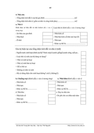 97


4. Nhà cửa
- Tổng diện tích đất ở của hộ gia đình:...............................................................m2
- Tổng diện tích nhà ở ( gồm cả nhà và công trình phụ).....................................m2
a. Nhà ở
Hình thức sở hữu đất và nhà ở(đánh dấu x vào ô Loại nhà ở( đánh dấu x vào ô tương ứng)
tương ứng)
- Sở hữu của gia đình                                           - Nhà kiên cố
- Nhà thuê                                                      - Nhà bán kiên cố/nhà sàn loại tốt
- Ở nhờ                                                         - Nhà tạm
                                                                - Khác cụ thể là:.........................................

Gía trị hiện tại của tổng diện tích đất và nhà ở (trđ)
- Nguồn nước sinh hoạt chính của hộ? Nước máy(1),nước giếng(2),nước sông, suối,ao...

- Loại nhà vệ sinh của hộ dang sử dụng?
+ Nhà vệ sinh tự hoại
+ Nhà vệ sinh bán tự hoại
+ Hố xí thô sơ
+ Không có nhà vệ sinh
- Hộ có dùng điện cho sinh hoạt không? có(1), không(2)

b. Chuồng trại (đánh dấu x vào ô tương ứng)                            c. Nhà kho(đánh dấu x vào ô
- Nhà kiên cố                                                       - Nhà kiên cố
- Nhà tạm                                                           - Nhà tạm
- khác cụ thể là:...................                                - khác cụ thể là:...................
d. Nhà kho                                                          e. Duy tu nhà cửa
- Nhà kiên cố                                                        Chi phí cho sử chữa một năm
- Nhà tạm
- khác cụ thể là:...................




 Số hóa bởi Trung tâm Học liệu – Đại học Thái Nguyên                                     http://www.lrc-tnu.edu.vn
 