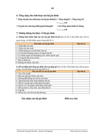 101


6. Tổng cộng cho sinh hoạt của hộ gia đình:
* Tổng chi phí cho sinh hoạt của hộ gia đình(G) = Tổng cộng(E) + Tổng công (F)
                                                      = ............trđ
* Chi phí cho sinh hoạt BQ/ngƣời/tháng(H)             = (G)/Tổng nhân khẩu/12 tháng
                                                      = ............trđ
7. Những thông tin khác về hộ gia đình
a. Những khó khăn hiện tại của hộ gia đình là gì?(nêu tối đa 3 khó khăn theo thứ tự
quan trọng, với khó khăn quan trọng nhất là 1)
                        Khó khăn của hộ gia đình                                   Xếp thứ tự
1. Thiếu đất sản xuất
2. Thiếu vốn sản xuất
3. Thiếu thông tin và kiến thức làm ăn
4. Có ốm đau thường xuyên, có người tàn tật
5. Có nhiều người ăn theo(đông con, nhiều người già)
6. Có người mắc tệ nạ xã hội
7. Rủi ro thiên tai
8. Không tìm được việc làm

b. Để cải thiện đời sống gia đình cần trợ giúp gì?(nêu tối đa 3 khó khăn theo thứ tự quan
trọng, với khó khăn quan trọng nhất là 1)
                     Nhu cầu hỗ trợ của hộ gia đình                                Xếp thứ tự
1. Vay vốn ưu đãi
2. Đào tạo ngề giới thiệu việc làm
3. Hướng dẫn thông tin, hỗ trợ việc làm
4. Tập huấn kiến thức kinh nghiệm làm ăn
5. Hỗ trợ về giáo dục (miễn giảm học phí)
6. Hỗ trợ về y tế( khám chữa bệnh miễn phí)
7. Hỗ trợ nhà ở ( Xây mới, sửa chữa nhà ở)
8. Cấp đất
9. Hỗ trợ tạo việc làm tại địa phương


      Xác nhận của hộ gia đình                                     Điều tra viên




Số hóa bởi Trung tâm Học liệu – Đại học Thái Nguyên                       http://www.lrc-tnu.edu.vn
 
