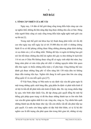 1

                                         MỞ ĐẦU

1. TÍNH CẤP THIẾT CỦA ĐỀ TÀI

       Ngày nay, 1/4 dân số thế giới đang sống trong điều kiện cùng cực của
sự nghèo khổ, không đủ khả năng đáp ứng được những nhu cầu cơ bản. Hàng
triệu người khác cũng có cuộc sống trong điều kiện ngấp nghé ranh giới của
sự tồn tại [2].
       Trong một thế giới mà khoa học kỹ thuật đang phát triển với tốc độ
cao như ngày nay mỗi ngày lại có tới 35.000 đứa trẻ chết vì những chứng
bệnh lẽ ra có thể phòng chống được bằng những phương pháp dinh dưỡng
và sự chăm sóc y tế sơ đẳng nhất. Những dữ liệu và ngôn từ không bao giờ
nói lên hết được những đau khổ do nghèo đói gây ra như những bi kịch khi
1/6 trẻ em ở Châu Phi không được sống để có ngày sinh nhật thứ năm, hay
hàng năm phải có nửa triệu phụ nữ chết vì những nguyên nhân liên quan
đến thai ngén và thiếu những điều kiện y tế phù hợp. Cũng không thể nào
đánh giá được những lãng phí về tiềm năng khi 130 triệu đứa trẻ không
được đến trường tiểu học. Nghèo đói đang là mối quan tâm lớn của cộng
đồng quốc tế và của mỗi quốc gia [27].
       Ở Việt Nam, Đảng và Nhà nước ta xác định việc xóa đói giảm ngèo là
một trong những quốc sách hàng đầu, góp phần ổn định và phát triển kinh tế
xã hội là tiền đề để phát triển nền kinh tế Quốc dân. Do vậy trong nhiều thập
kỷ qua, trên bình diện Quốc Gia, đã tập chung giải quyết đồng bộ một hệ
thống giải pháp quan trọng và đã thu được những thành tựu to lớn trên lĩnh
vực xóa đói giảm nghèo nhất là ở các vùng sâu, vùng xa. Tuy nhiên bên cạnh
những thành tựu đã đạt được như vậy vẫn còn nhiều vấn đề cần phải tiếp tục
giải quyết. Cả nước còn hàng nghìn xã đặc biệt khó khăn, có tỷ lệ hộ đói
nghèo cao là đối tượng cần phải quan tâm trong thời gian tới, những xã này


Số hóa bởi Trung tâm Học liệu – Đại học Thái Nguyên      http://www.lrc-tnu.edu.vn
 