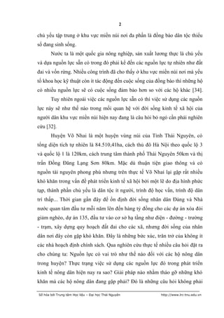 2

chủ yếu tập trung ở khu vực miền núi nơi đa phần là đồng bào dân tộc thiểu
số đang sinh sống.
       Nước ta là một quốc gia nông nghiệp, sản xuất lương thực là chủ yếu
và dựa nguồn lực sẵn có trong đó phải kể đến các nguồn lực tự nhiên như đất
đai và vốn rừng. Nhiều công trình đã cho thấy ở khu vực miền núi nơi mà yếu
tố khoa học kỹ thuật còn ít tác động đến cuộc sống của đồng bào thì những hộ
có nhiều nguồn lực sẽ có cuộc sống đảm bảo hơn so với các hộ khác [34].
       Tuy nhiên ngoài việc các nguồn lực sẵn có thì việc sử dụng các nguồn
lực này sẽ như thế nào trong mối quan hệ với đời sống kinh tế xã hội của
người dân khu vực miền núi hiện nay đang là câu hỏi bỏ ngỏ cần phải nghiên
cứu [32].
       Huyện Võ Nhai là một huyện vùng núi của Tỉnh Thái Nguyên, có
tổng diện tích tự nhiên là 84.510,41ha, cách thủ đô Hà Nội theo quốc lộ 3
và quốc lộ 1 là 120km, cách trung tâm thành phố Thái Nguyên 50km và thị
trấn Đồng Đăng Lạng Sơn 80km. Mặc dù thuận tiện giao thông và có
nguồn tài nguyên phong phú nhưng trên thực tế Võ Nhai lại gặp rất nhiều
khó khăn trong vấn đề phát triển kinh tế xã hội bởi một lẽ do địa hình phức
tạp, thành phần chủ yếu là dân tộc ít người, trình độ học vấn, trình độ dân
trí thấp... Thời gian gần đây để ổn định đời sống nhân dân Đảng và Nhà
nước quan tâm đầu tư mỗi năm lên đến hàng tỷ đồng cho các dự án xóa đói
giảm nghèo, dự án 135, đầu tư vào cơ sở hạ tầng như điện - đường - trường
- trạm, xây dựng quy hoạch đất đai cho các xã, nhưng đời sống của nhân
dân nơi đây còn gặp khó khăn. Đây là những bức xúc, trăn trở của không ít
các nhà hoạch định chính sách. Qua nghiên cứu thực tế nhiều câu hỏi đặt ra
cho chúng ta: Nguồn lực có vai trò như thế nào đối với các hộ nông dân
trong huyện? Thực trạng việc sử dụng các nguồn lực đó trong phát triển
kinh tế nông dân hiện nay ra sao? Giải pháp nào nhằm tháo gỡ những khó
khăn mà các hộ nông dân đang gặp phải? Đó là những câu hỏi không phải

Số hóa bởi Trung tâm Học liệu – Đại học Thái Nguyên     http://www.lrc-tnu.edu.vn
 